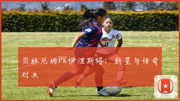 贝林厄姆PK伊涅斯塔：新星与传奇对决