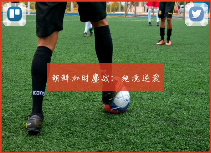朝鲜加时鏖战：绝境逆袭