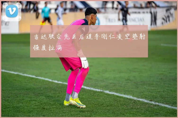 吉达联合先丢后追李刚仁凌空垫射强度拉满
