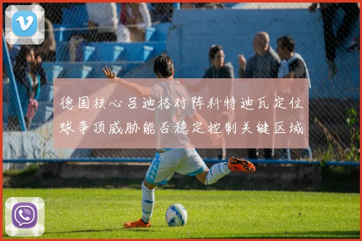 德国核心吕迪格对阵科特迪瓦定位球争顶威胁能否稳定控制关键区域