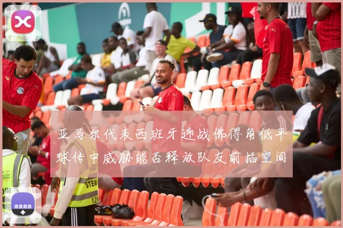 亚马尔代表西班牙迎战佛得角低平球传中威胁能否释放队友前插空间