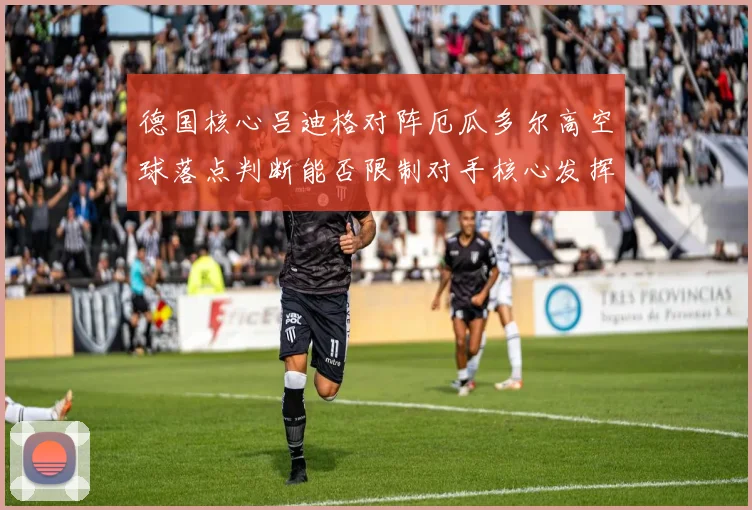 德国核心吕迪格对阵厄瓜多尔高空球落点判断能否限制对手核心发挥