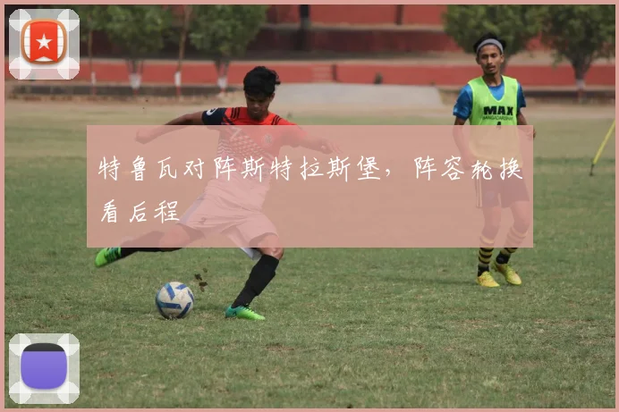 特鲁瓦对阵斯特拉斯堡，阵容轮换看后程