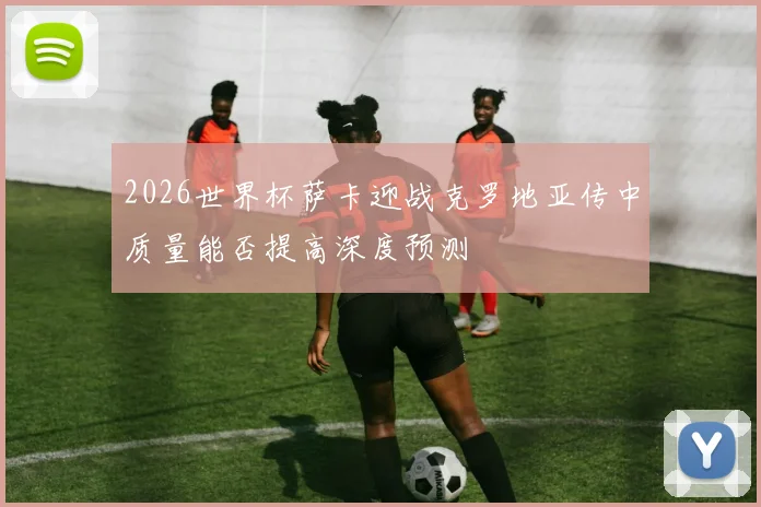 2026世界杯萨卡迎战克罗地亚传中质量能否提高深度预测