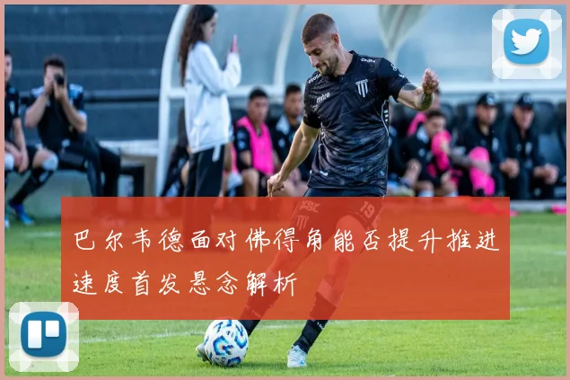 巴尔韦德面对佛得角能否提升推进速度首发悬念解析