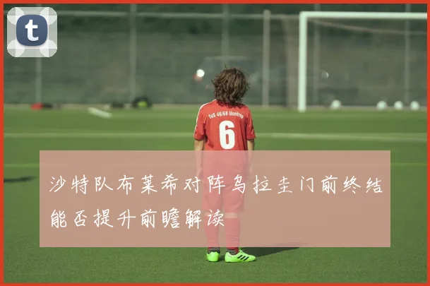 沙特队布莱希对阵乌拉圭门前终结能否提升前瞻解读