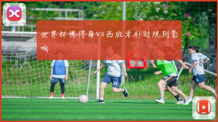 世界杯佛得角vs西班牙补时规则影响
