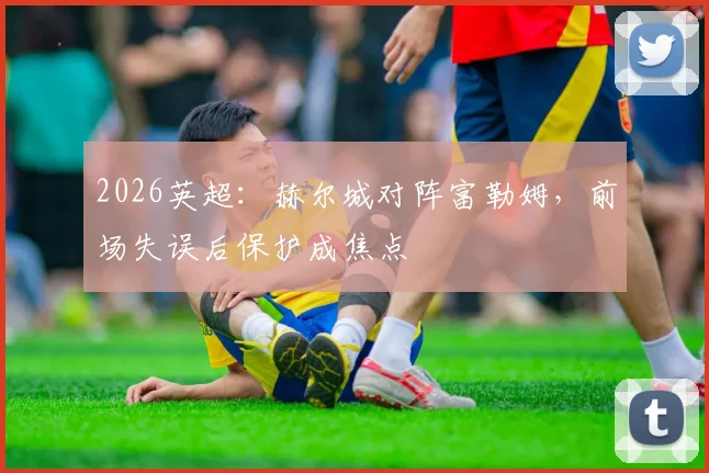 2026英超：赫尔城对阵富勒姆，前场失误后保护成焦点