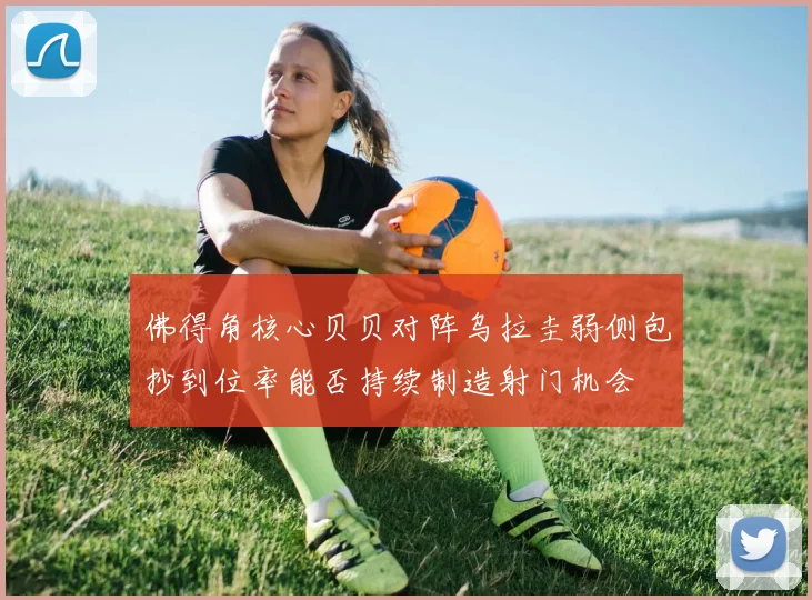 佛得角核心贝贝对阵乌拉圭弱侧包抄到位率能否持续制造射门机会