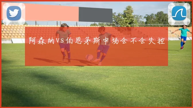 阿森纳vs伯恩茅斯中场会不会失控