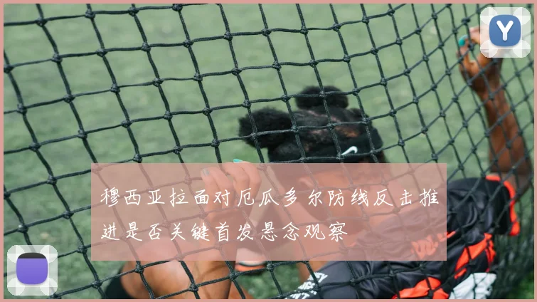 穆西亚拉面对厄瓜多尔防线反击推进是否关键首发悬念观察
