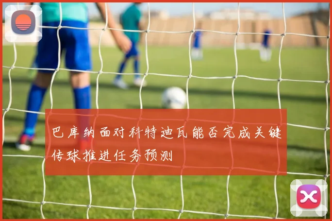 巴库纳面对科特迪瓦能否完成关键传球推进任务预测