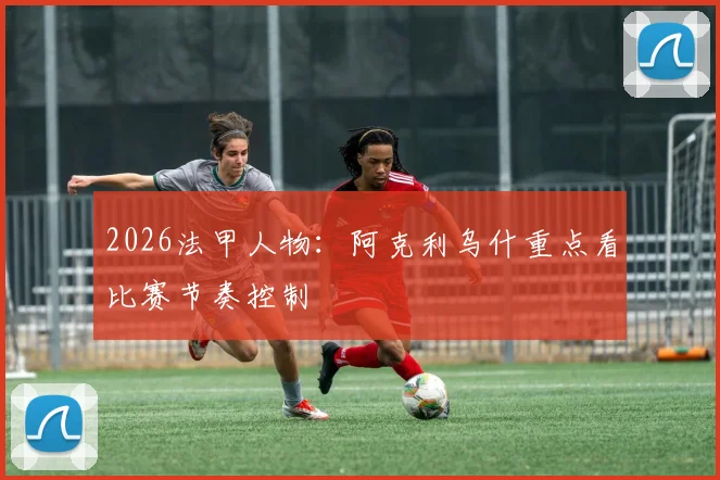 2026法甲人物：阿克利乌什重点看比赛节奏控制