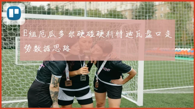 E组厄瓜多尔硬碰硬科特迪瓦盘口走势数据思路