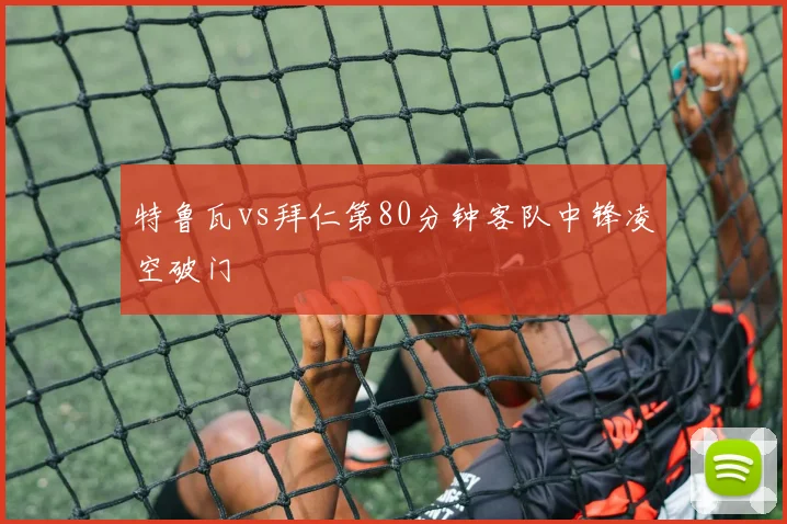 特鲁瓦vs拜仁第80分钟客队中锋凌空破门