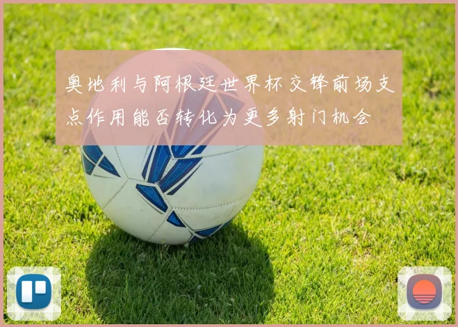 奥地利与阿根廷世界杯交锋前场支点作用能否转化为更多射门机会
