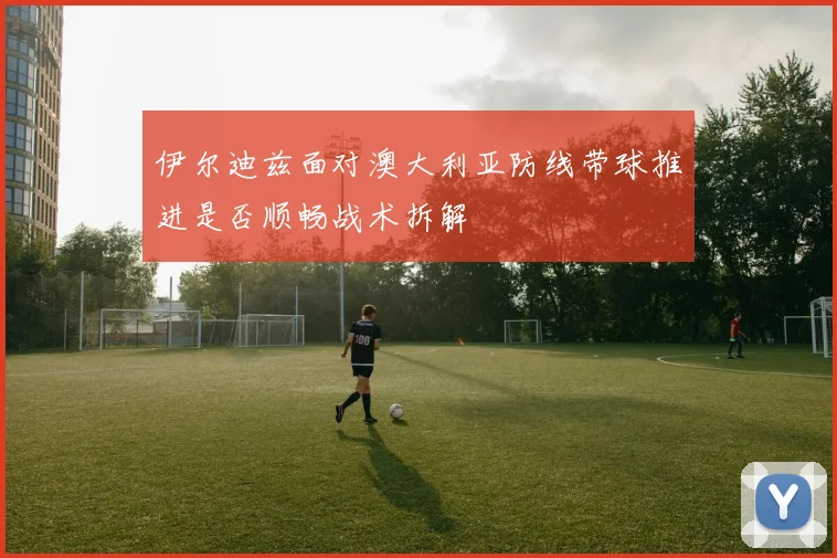 伊尔迪兹面对澳大利亚防线带球推进是否顺畅战术拆解