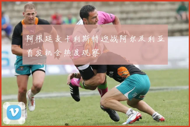阿根廷麦卡利斯特迎战阿尔及利亚首发机会热度观察