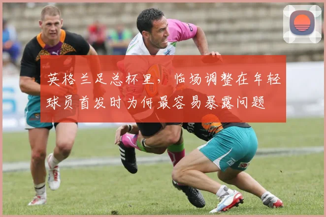 英格兰足总杯里，临场调整在年轻球员首发时为何最容易暴露问题