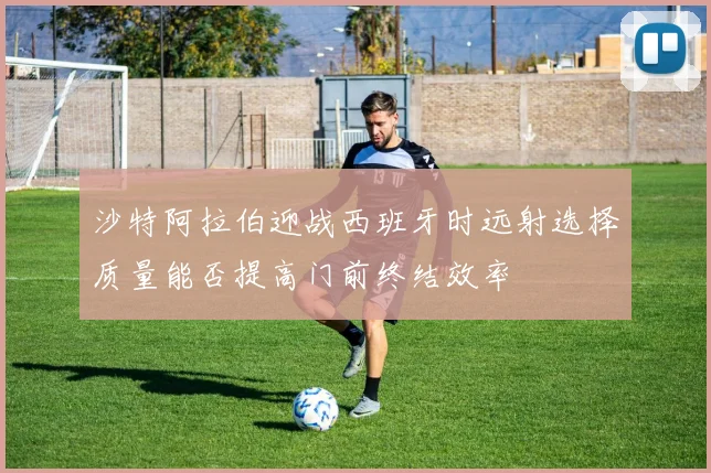 沙特阿拉伯迎战西班牙时远射选择质量能否提高门前终结效率